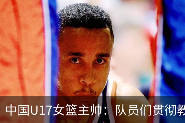 中国U17女篮主帅：队员们贯彻教练意图顽强追分 备战目标更清晰