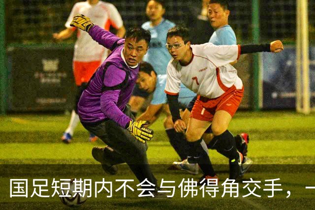 国足短期内不会与佛得角交手，一旦佛足协发出正式邀约，中国足协会认真考虑